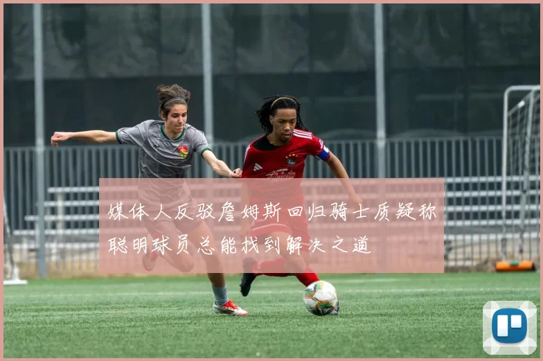 媒体人反驳詹姆斯回归骑士质疑称聪明球员总能找到解决之道