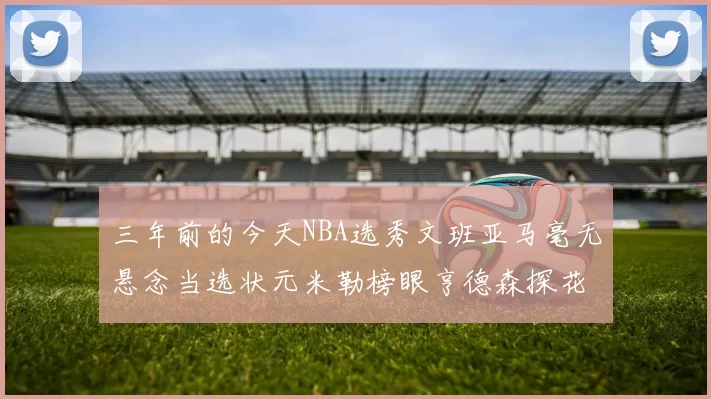 三年前的今天NBA选秀文班亚马毫无悬念当选状元米勒榜眼亨德森探花成就传奇时刻