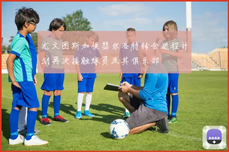 尤文图斯加快瑟尔洛特转会进程计划再次接触球员及其俱乐部