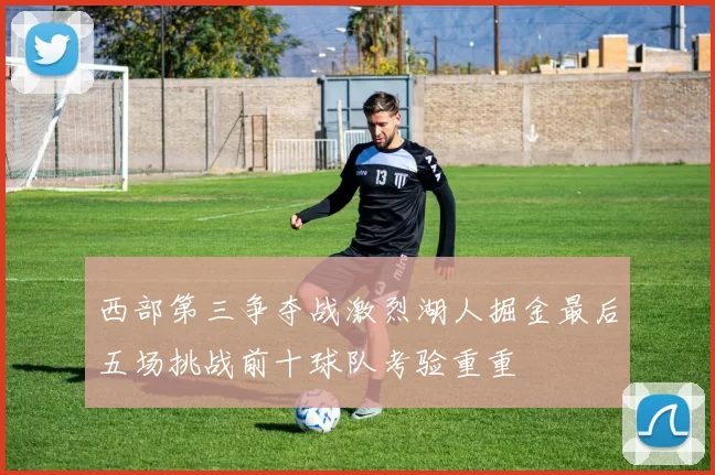 西部第三争夺战激烈湖人掘金最后五场挑战前十球队考验重重