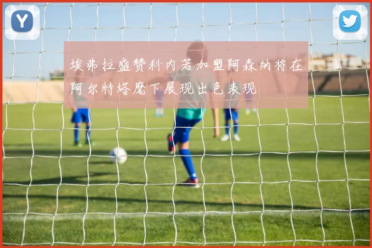 埃弗拉盛赞科内若加盟阿森纳将在阿尔特塔麾下展现出色表现