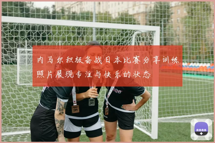 内马尔积极备战日本比赛分享训练照片展现专注与快乐的状态
