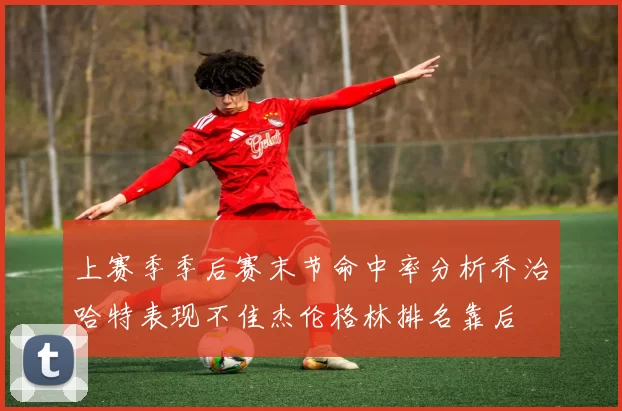 上赛季季后赛末节命中率分析乔治哈特表现不佳杰伦格林排名靠后