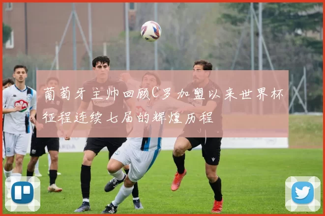 葡萄牙主帅回顾C罗加盟以来世界杯征程连续七届的辉煌历程