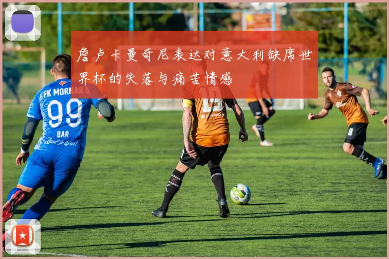 詹卢卡曼奇尼表达对意大利缺席世界杯的失落与痛苦情感