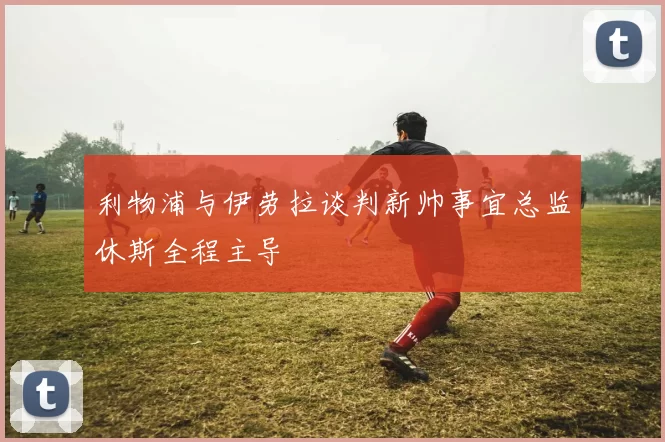 利物浦与伊劳拉谈判新帅事宜总监休斯全程主导