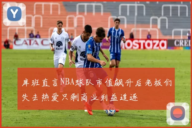 库班直言NBA球队市值飙升后老板们失去热爱只剩商业利益追逐
