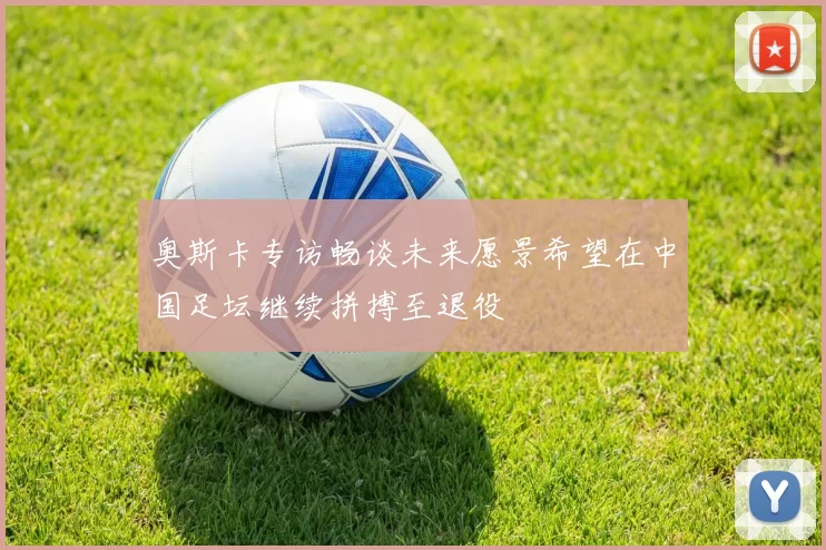 奥斯卡专访畅谈未来愿景希望在中国足坛继续拼搏至退役