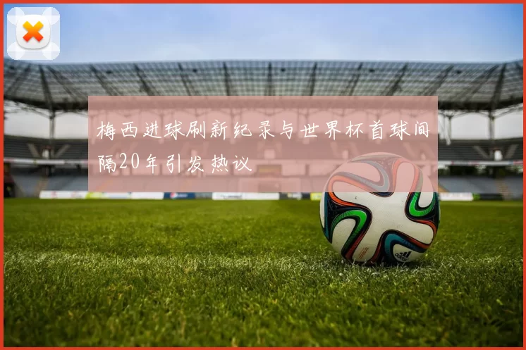 梅西进球刷新纪录与世界杯首球间隔20年引发热议