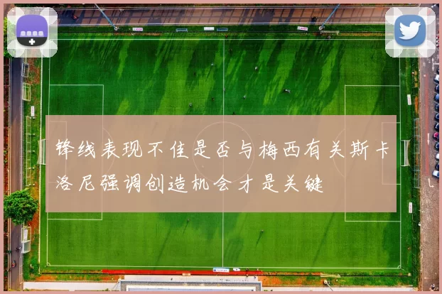 锋线表现不佳是否与梅西有关斯卡洛尼强调创造机会才是关键