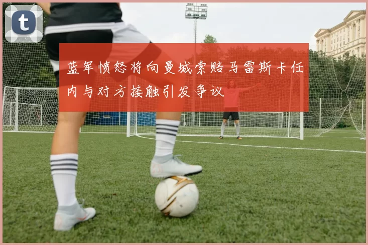蓝军愤怒将向曼城索赔马雷斯卡任内与对方接触引发争议