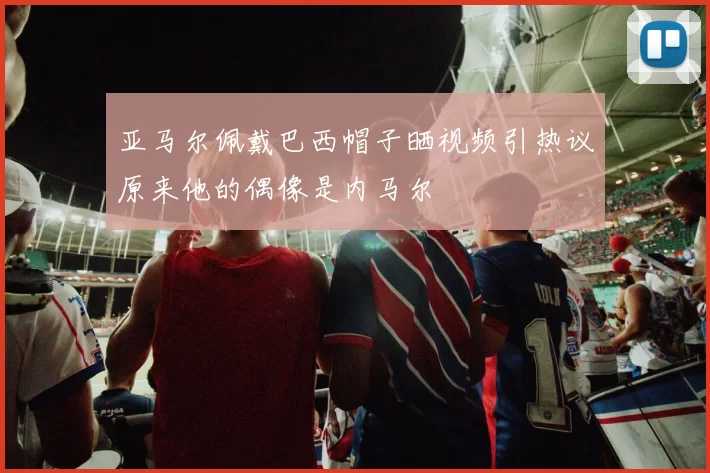 亚马尔佩戴巴西帽子晒视频引热议原来他的偶像是内马尔