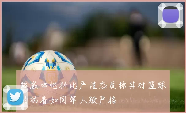 路威回忆科比严谨态度称其对篮球的执着如同军人般严格