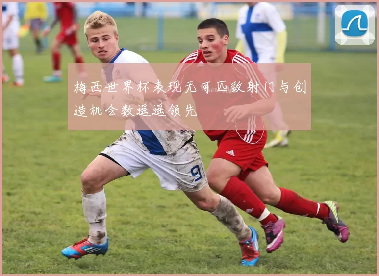 梅西世界杯表现无可匹敌射门与创造机会数遥遥领先