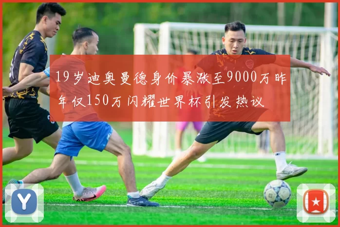19岁迪奥曼德身价暴涨至9000万昨年仅150万闪耀世界杯引发热议