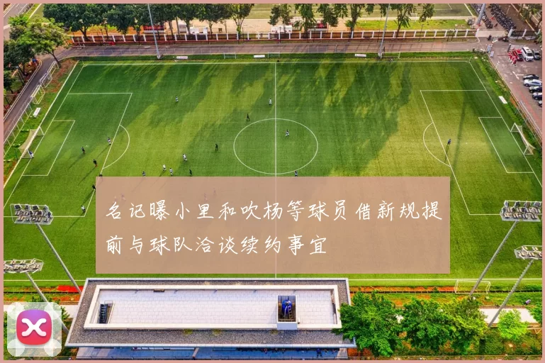 名记曝小里和吹杨等球员借新规提前与球队洽谈续约事宜