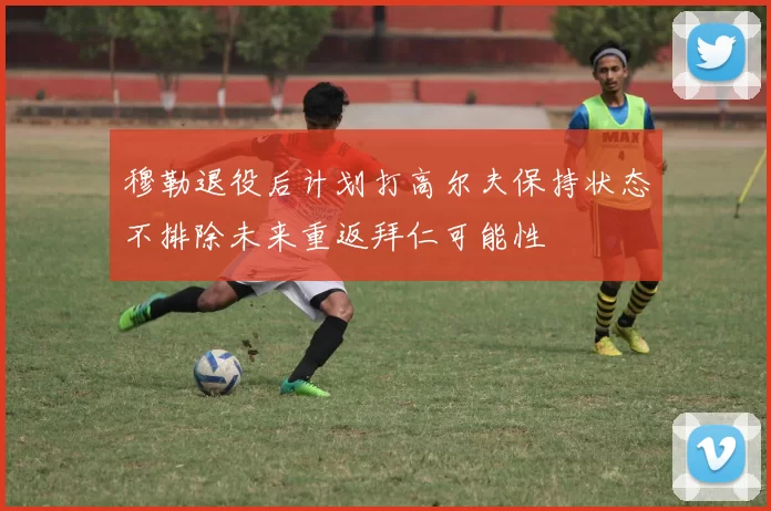 穆勒退役后计划打高尔夫保持状态不排除未来重返拜仁可能性
