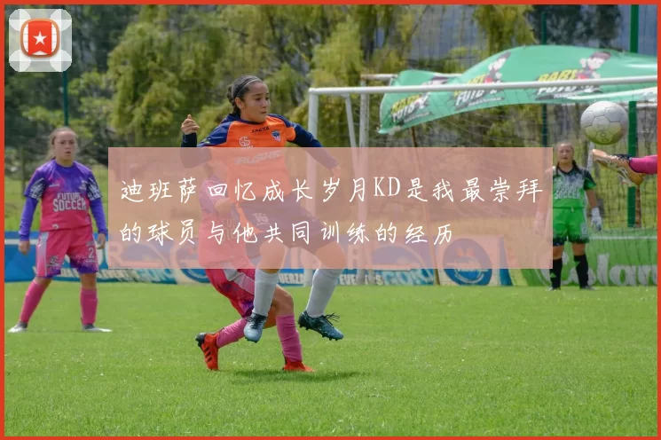 迪班萨回忆成长岁月KD是我最崇拜的球员与他共同训练的经历