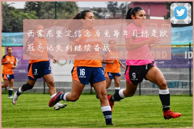 西蒙尼坚定信念马竞每年目标是欧冠忘记失利继续奋战