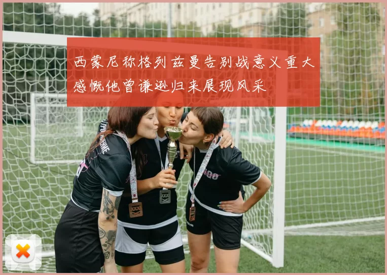 西蒙尼称格列兹曼告别战意义重大感慨他曾谦逊归来展现风采