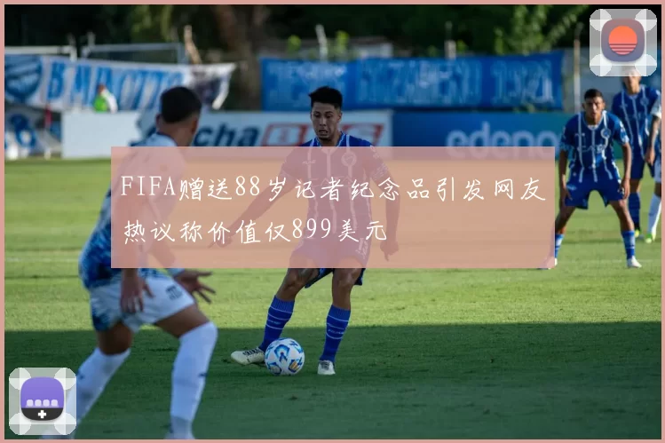 FIFA赠送88岁记者纪念品引发网友热议称价值仅899美元