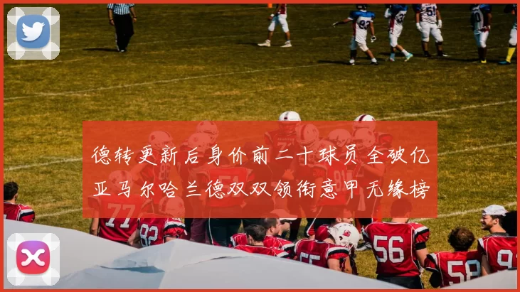 德转更新后身价前二十球员全破亿亚马尔哈兰德双双领衔意甲无缘榜单