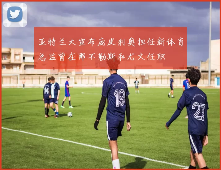 亚特兰大宣布庞皮利奥担任新体育总监曾在那不勒斯和尤文任职
