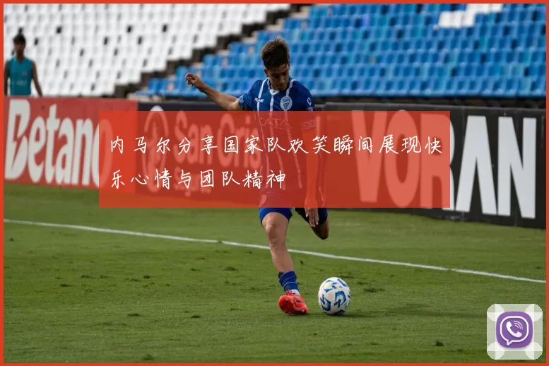 内马尔分享国家队欢笑瞬间展现快乐心情与团队精神