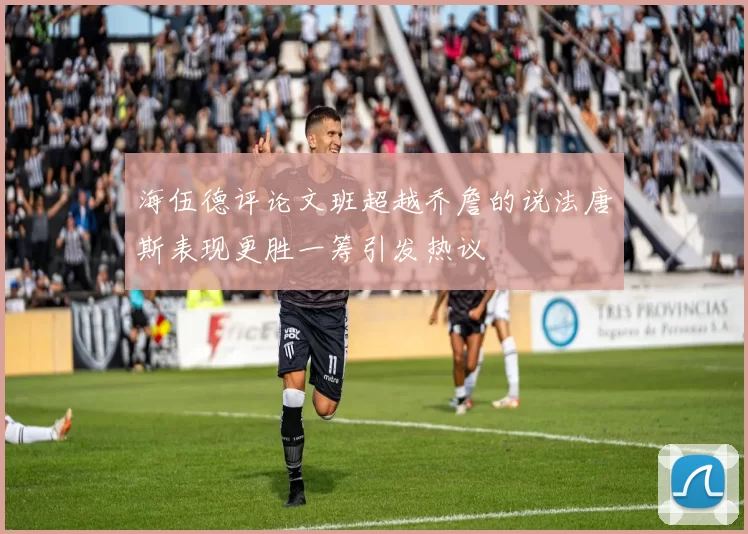 海伍德评论文班超越乔詹的说法唐斯表现更胜一筹引发热议