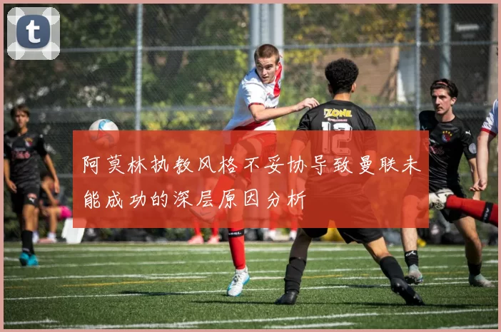 阿莫林执教风格不妥协导致曼联未能成功的深层原因分析