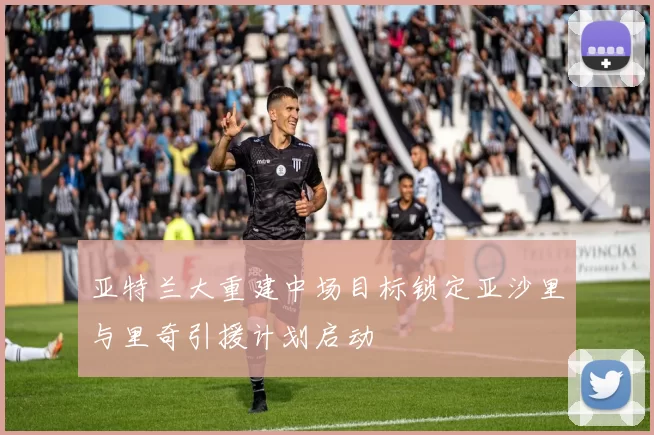 亚特兰大重建中场目标锁定亚沙里与里奇引援计划启动
