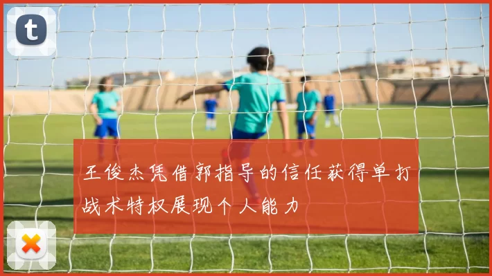 王俊杰凭借郭指导的信任获得单打战术特权展现个人能力