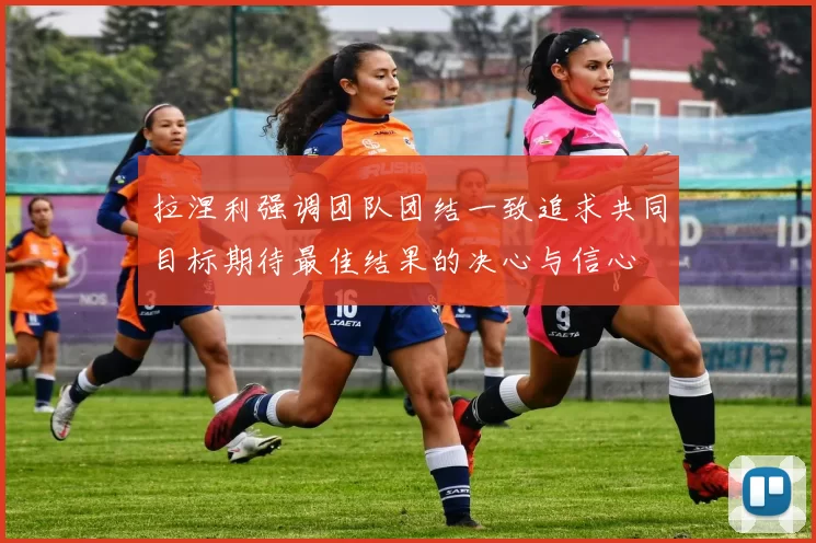 拉涅利强调团队团结一致追求共同目标期待最佳结果的决心与信心