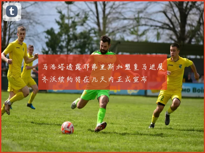 马洛塔透露邓弗里斯加盟皇马进展齐沃续约将在几天内正式宣布