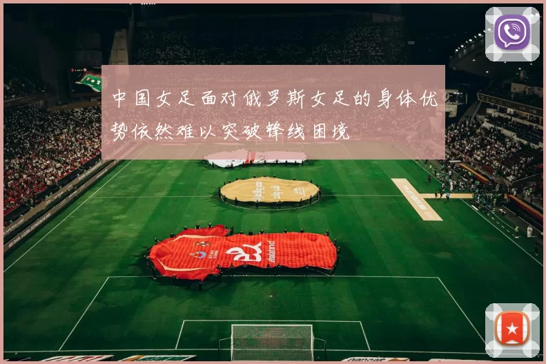 中国女足面对俄罗斯女足的身体优势依然难以突破锋线困境