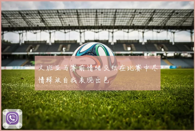 文班亚马赛前情绪交织在比赛中尽情释放自我表现出色