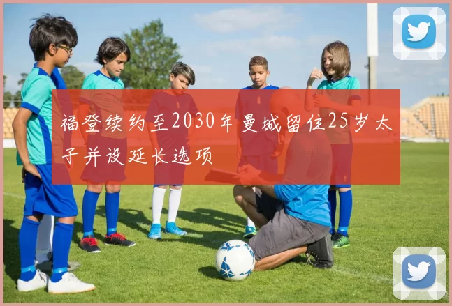 福登续约至2030年曼城留住25岁太子并设延长选项