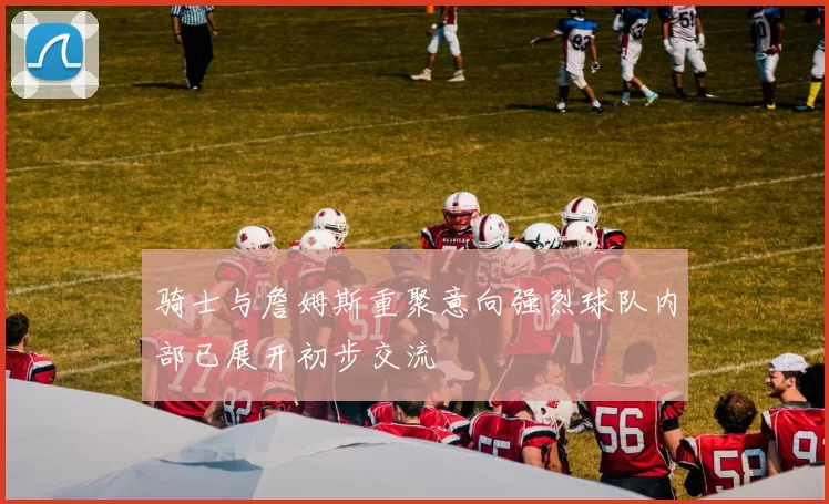 骑士与詹姆斯重聚意向强烈球队内部已展开初步交流