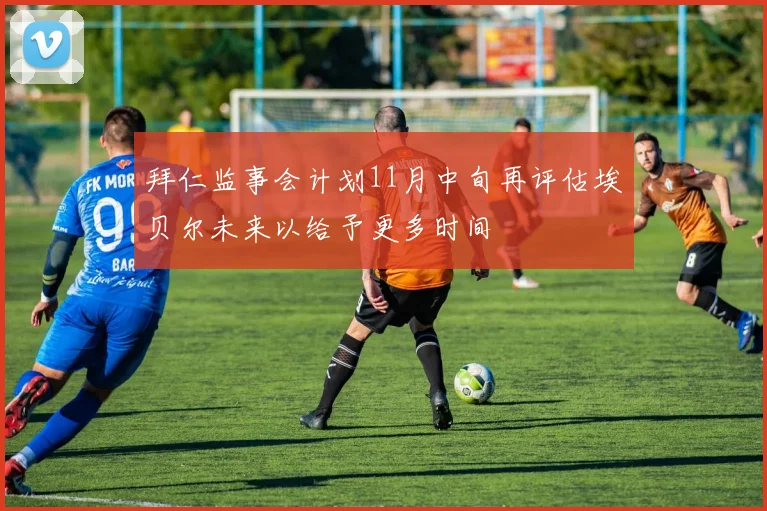 拜仁监事会计划11月中旬再评估埃贝尔未来以给予更多时间